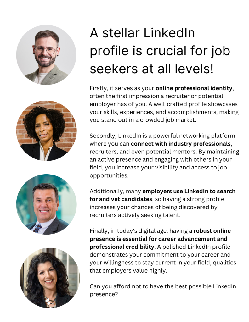 A stellar Linkedin profile is crucial for job seekers at all levels!  It serves as your online professional identity, often the first impression a recruiter or potential employer has of you. A well-crafted profile showcases your skills, experiences, and accomplishments, making you stand out in a crowded job market.